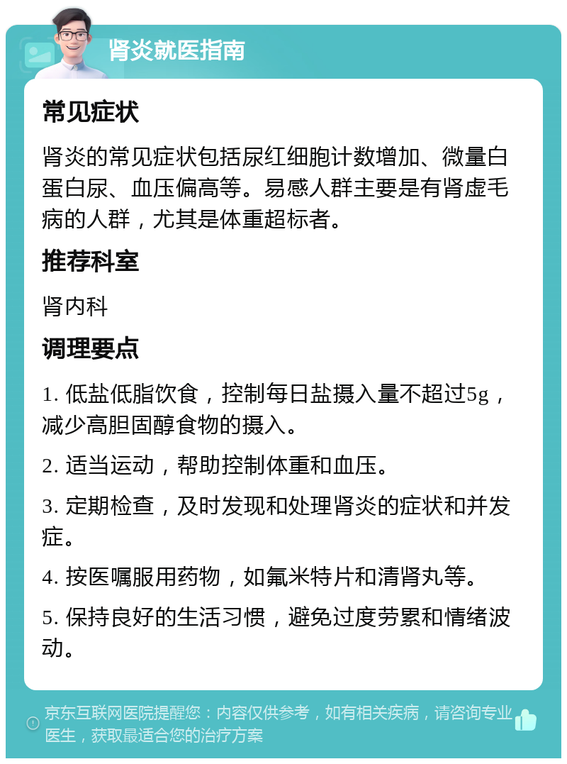 肾炎就医指南 常见症状 肾炎的常见症状包括尿红细胞计数增加、微量白蛋白尿、血压偏高等。易感人群主要是有肾虚毛病的人群，尤其是体重超标者。 推荐科室 肾内科 调理要点 1. 低盐低脂饮食，控制每日盐摄入量不超过5g，减少高胆固醇食物的摄入。 2. 适当运动，帮助控制体重和血压。 3. 定期检查，及时发现和处理肾炎的症状和并发症。 4. 按医嘱服用药物，如氟米特片和清肾丸等。 5. 保持良好的生活习惯，避免过度劳累和情绪波动。