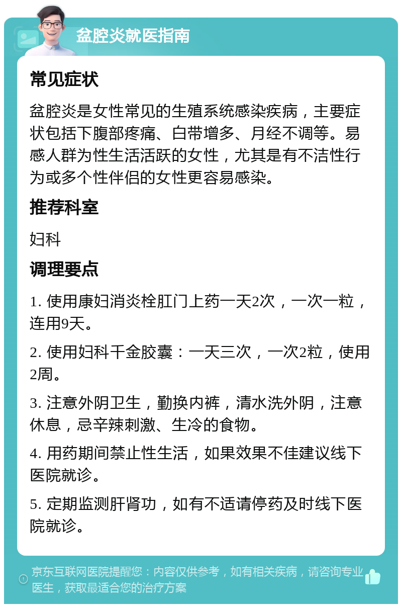 盆腔炎就医指南 常见症状 盆腔炎是女性常见的生殖系统感染疾病，主要症状包括下腹部疼痛、白带增多、月经不调等。易感人群为性生活活跃的女性，尤其是有不洁性行为或多个性伴侣的女性更容易感染。 推荐科室 妇科 调理要点 1. 使用康妇消炎栓肛门上药一天2次，一次一粒，连用9天。 2. 使用妇科千金胶囊：一天三次，一次2粒，使用2周。 3. 注意外阴卫生，勤换内裤，清水洗外阴，注意休息，忌辛辣刺激、生冷的食物。 4. 用药期间禁止性生活，如果效果不佳建议线下医院就诊。 5. 定期监测肝肾功，如有不适请停药及时线下医院就诊。