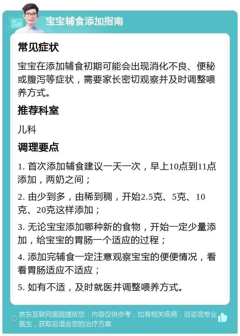 宝宝辅食添加指南 常见症状 宝宝在添加辅食初期可能会出现消化不良、便秘或腹泻等症状，需要家长密切观察并及时调整喂养方式。 推荐科室 儿科 调理要点 1. 首次添加辅食建议一天一次，早上10点到11点添加，两奶之间； 2. 由少到多，由稀到稠，开始2.5克、5克、10克、20克这样添加； 3. 无论宝宝添加哪种新的食物，开始一定少量添加，给宝宝的胃肠一个适应的过程； 4. 添加完辅食一定注意观察宝宝的便便情况，看看胃肠适应不适应； 5. 如有不适，及时就医并调整喂养方式。