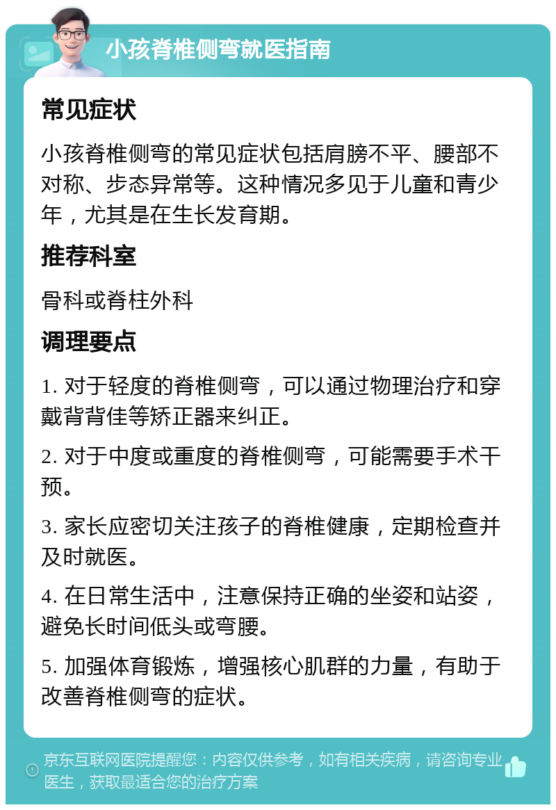 小孩脊椎侧弯就医指南 常见症状 小孩脊椎侧弯的常见症状包括肩膀不平、腰部不对称、步态异常等。这种情况多见于儿童和青少年，尤其是在生长发育期。 推荐科室 骨科或脊柱外科 调理要点 1. 对于轻度的脊椎侧弯，可以通过物理治疗和穿戴背背佳等矫正器来纠正。 2. 对于中度或重度的脊椎侧弯，可能需要手术干预。 3. 家长应密切关注孩子的脊椎健康，定期检查并及时就医。 4. 在日常生活中，注意保持正确的坐姿和站姿，避免长时间低头或弯腰。 5. 加强体育锻炼，增强核心肌群的力量，有助于改善脊椎侧弯的症状。