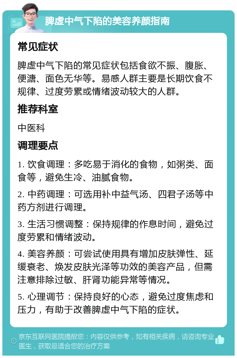 脾虚中气下陷的美容养颜指南 常见症状 脾虚中气下陷的常见症状包括食欲不振、腹胀、便溏、面色无华等。易感人群主要是长期饮食不规律、过度劳累或情绪波动较大的人群。 推荐科室 中医科 调理要点 1. 饮食调理：多吃易于消化的食物，如粥类、面食等，避免生冷、油腻食物。 2. 中药调理：可选用补中益气汤、四君子汤等中药方剂进行调理。 3. 生活习惯调整：保持规律的作息时间，避免过度劳累和情绪波动。 4. 美容养颜：可尝试使用具有增加皮肤弹性、延缓衰老、焕发皮肤光泽等功效的美容产品，但需注意排除过敏、肝肾功能异常等情况。 5. 心理调节：保持良好的心态，避免过度焦虑和压力，有助于改善脾虚中气下陷的症状。