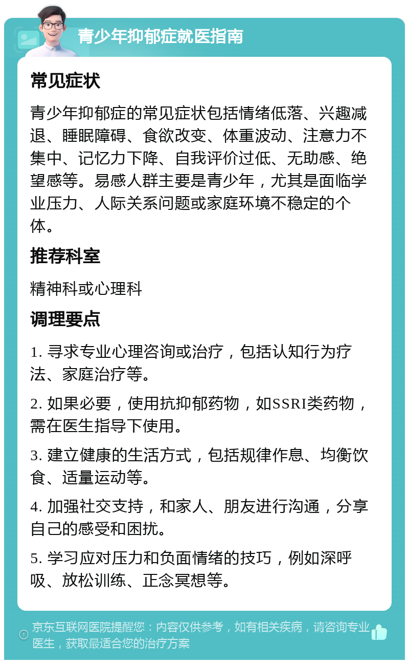 青少年抑郁症就医指南 常见症状 青少年抑郁症的常见症状包括情绪低落、兴趣减退、睡眠障碍、食欲改变、体重波动、注意力不集中、记忆力下降、自我评价过低、无助感、绝望感等。易感人群主要是青少年，尤其是面临学业压力、人际关系问题或家庭环境不稳定的个体。 推荐科室 精神科或心理科 调理要点 1. 寻求专业心理咨询或治疗，包括认知行为疗法、家庭治疗等。 2. 如果必要，使用抗抑郁药物，如SSRI类药物，需在医生指导下使用。 3. 建立健康的生活方式，包括规律作息、均衡饮食、适量运动等。 4. 加强社交支持，和家人、朋友进行沟通，分享自己的感受和困扰。 5. 学习应对压力和负面情绪的技巧，例如深呼吸、放松训练、正念冥想等。