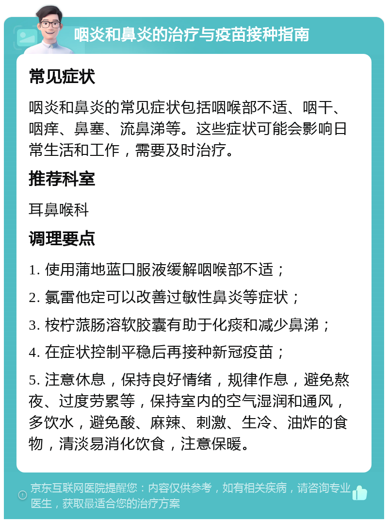 咽炎和鼻炎的治疗与疫苗接种指南 常见症状 咽炎和鼻炎的常见症状包括咽喉部不适、咽干、咽痒、鼻塞、流鼻涕等。这些症状可能会影响日常生活和工作，需要及时治疗。 推荐科室 耳鼻喉科 调理要点 1. 使用蒲地蓝口服液缓解咽喉部不适； 2. 氯雷他定可以改善过敏性鼻炎等症状； 3. 桉柠蒎肠溶软胶囊有助于化痰和减少鼻涕； 4. 在症状控制平稳后再接种新冠疫苗； 5. 注意休息，保持良好情绪，规律作息，避免熬夜、过度劳累等，保持室内的空气湿润和通风，多饮水，避免酸、麻辣、刺激、生冷、油炸的食物，清淡易消化饮食，注意保暖。