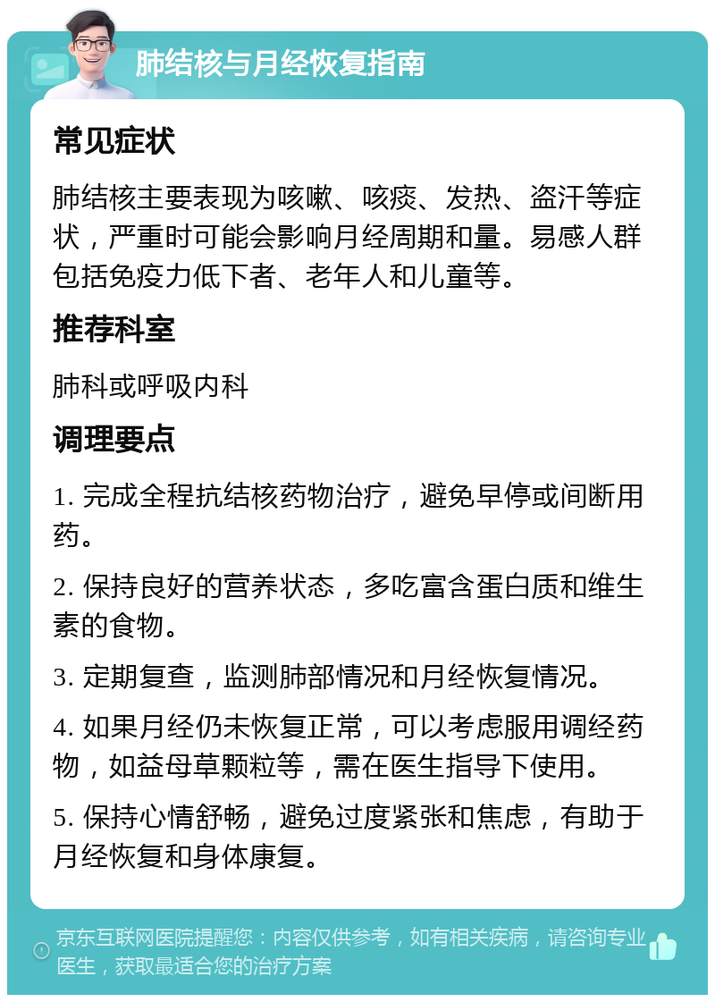 肺结核与月经恢复指南 常见症状 肺结核主要表现为咳嗽、咳痰、发热、盗汗等症状，严重时可能会影响月经周期和量。易感人群包括免疫力低下者、老年人和儿童等。 推荐科室 肺科或呼吸内科 调理要点 1. 完成全程抗结核药物治疗，避免早停或间断用药。 2. 保持良好的营养状态，多吃富含蛋白质和维生素的食物。 3. 定期复查，监测肺部情况和月经恢复情况。 4. 如果月经仍未恢复正常，可以考虑服用调经药物，如益母草颗粒等，需在医生指导下使用。 5. 保持心情舒畅，避免过度紧张和焦虑，有助于月经恢复和身体康复。