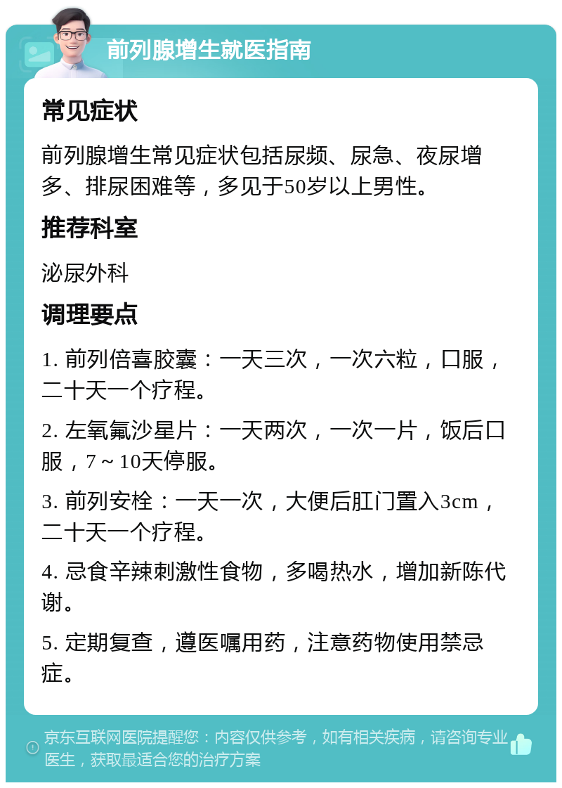 前列腺增生就医指南 常见症状 前列腺增生常见症状包括尿频、尿急、夜尿增多、排尿困难等，多见于50岁以上男性。 推荐科室 泌尿外科 调理要点 1. 前列倍喜胶囊：一天三次，一次六粒，口服，二十天一个疗程。 2. 左氧氟沙星片：一天两次，一次一片，饭后口服，7～10天停服。 3. 前列安栓：一天一次，大便后肛门置入3cm，二十天一个疗程。 4. 忌食辛辣刺激性食物，多喝热水，增加新陈代谢。 5. 定期复查，遵医嘱用药，注意药物使用禁忌症。