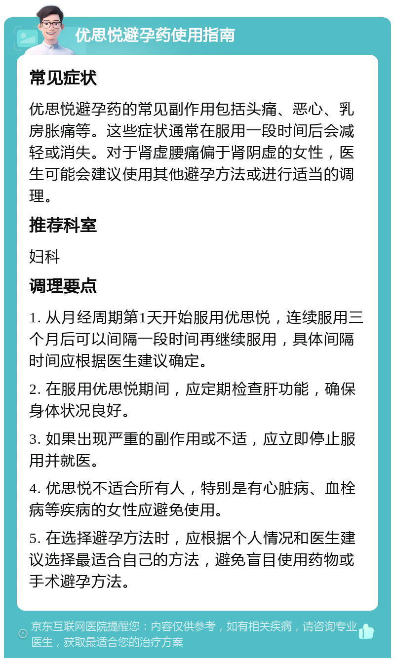 优思悦避孕药使用指南 常见症状 优思悦避孕药的常见副作用包括头痛、恶心、乳房胀痛等。这些症状通常在服用一段时间后会减轻或消失。对于肾虚腰痛偏于肾阴虚的女性，医生可能会建议使用其他避孕方法或进行适当的调理。 推荐科室 妇科 调理要点 1. 从月经周期第1天开始服用优思悦，连续服用三个月后可以间隔一段时间再继续服用，具体间隔时间应根据医生建议确定。 2. 在服用优思悦期间，应定期检查肝功能，确保身体状况良好。 3. 如果出现严重的副作用或不适，应立即停止服用并就医。 4. 优思悦不适合所有人，特别是有心脏病、血栓病等疾病的女性应避免使用。 5. 在选择避孕方法时，应根据个人情况和医生建议选择最适合自己的方法，避免盲目使用药物或手术避孕方法。