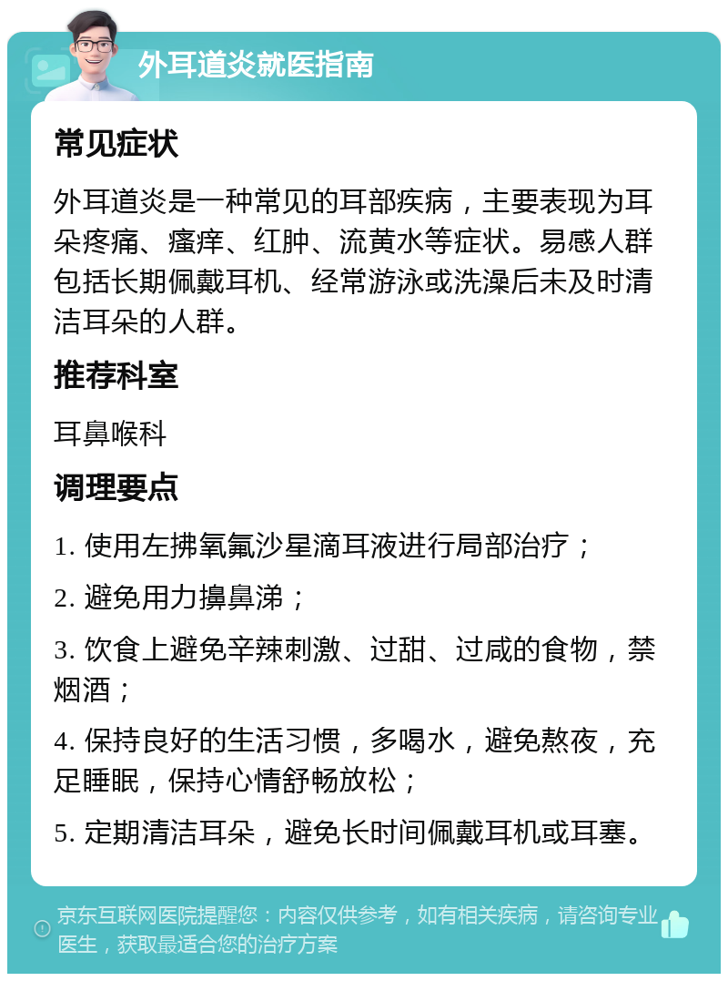 外耳道炎就医指南 常见症状 外耳道炎是一种常见的耳部疾病，主要表现为耳朵疼痛、瘙痒、红肿、流黄水等症状。易感人群包括长期佩戴耳机、经常游泳或洗澡后未及时清洁耳朵的人群。 推荐科室 耳鼻喉科 调理要点 1. 使用左拂氧氟沙星滴耳液进行局部治疗； 2. 避免用力擤鼻涕； 3. 饮食上避免辛辣刺激、过甜、过咸的食物，禁烟酒； 4. 保持良好的生活习惯，多喝水，避免熬夜，充足睡眠，保持心情舒畅放松； 5. 定期清洁耳朵，避免长时间佩戴耳机或耳塞。