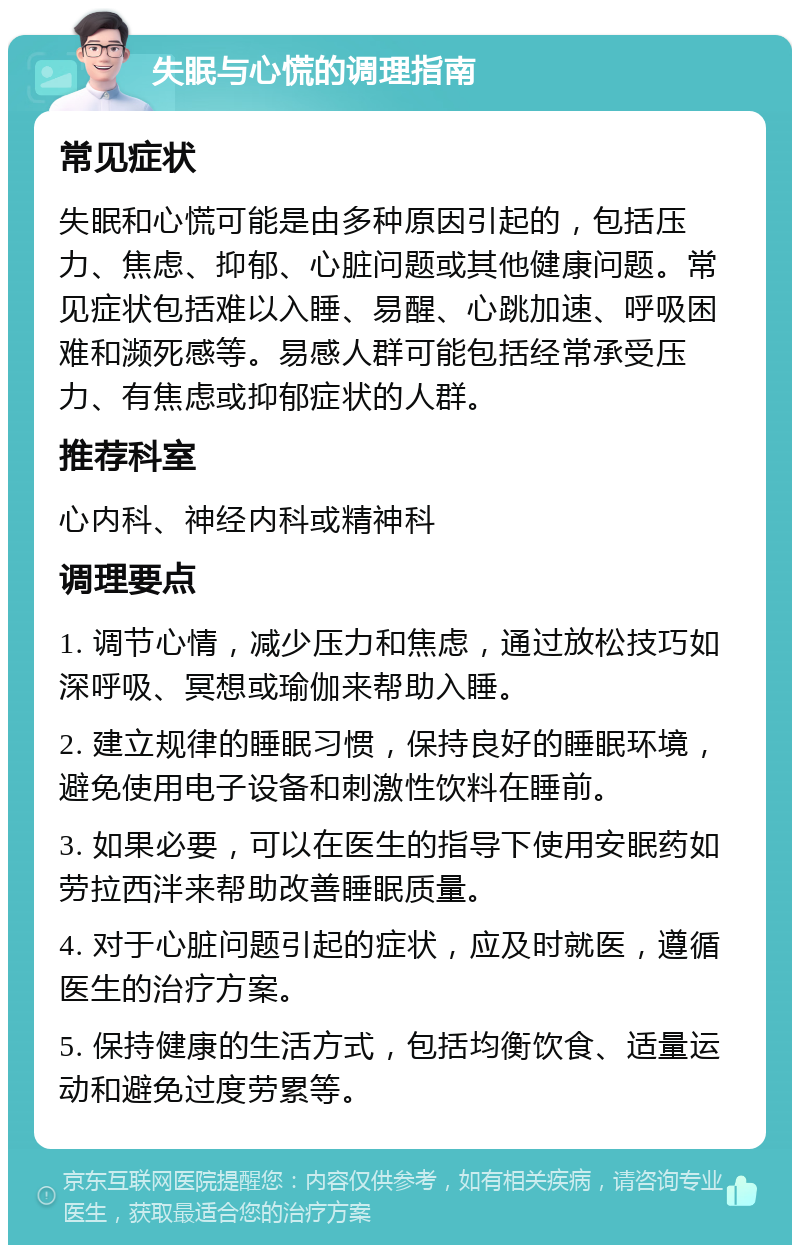 失眠与心慌的调理指南 常见症状 失眠和心慌可能是由多种原因引起的，包括压力、焦虑、抑郁、心脏问题或其他健康问题。常见症状包括难以入睡、易醒、心跳加速、呼吸困难和濒死感等。易感人群可能包括经常承受压力、有焦虑或抑郁症状的人群。 推荐科室 心内科、神经内科或精神科 调理要点 1. 调节心情，减少压力和焦虑，通过放松技巧如深呼吸、冥想或瑜伽来帮助入睡。 2. 建立规律的睡眠习惯，保持良好的睡眠环境，避免使用电子设备和刺激性饮料在睡前。 3. 如果必要，可以在医生的指导下使用安眠药如劳拉西泮来帮助改善睡眠质量。 4. 对于心脏问题引起的症状，应及时就医，遵循医生的治疗方案。 5. 保持健康的生活方式，包括均衡饮食、适量运动和避免过度劳累等。