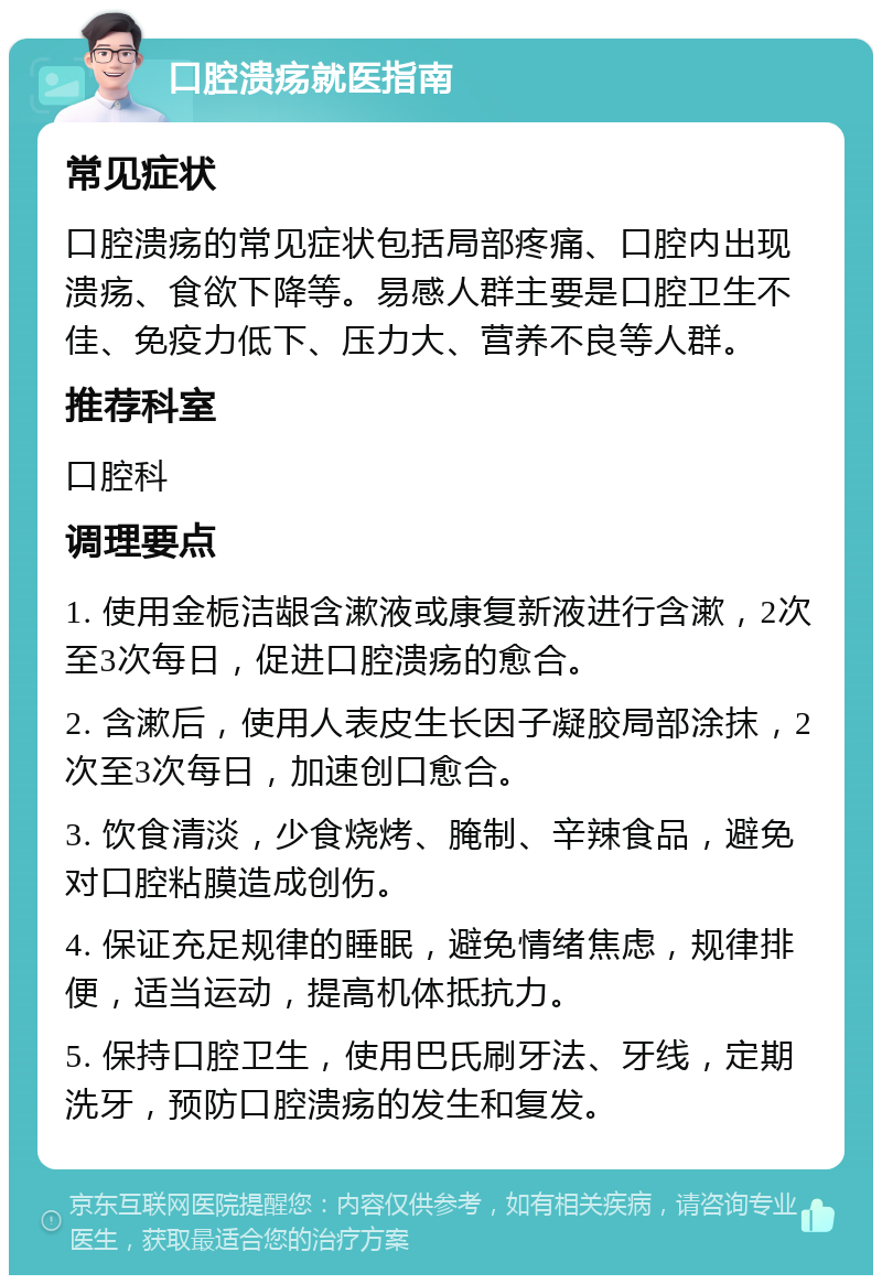 口腔溃疡就医指南 常见症状 口腔溃疡的常见症状包括局部疼痛、口腔内出现溃疡、食欲下降等。易感人群主要是口腔卫生不佳、免疫力低下、压力大、营养不良等人群。 推荐科室 口腔科 调理要点 1. 使用金栀洁龈含漱液或康复新液进行含漱，2次至3次每日，促进口腔溃疡的愈合。 2. 含漱后，使用人表皮生长因子凝胶局部涂抹，2次至3次每日，加速创口愈合。 3. 饮食清淡，少食烧烤、腌制、辛辣食品，避免对口腔粘膜造成创伤。 4. 保证充足规律的睡眠，避免情绪焦虑，规律排便，适当运动，提高机体抵抗力。 5. 保持口腔卫生，使用巴氏刷牙法、牙线，定期洗牙，预防口腔溃疡的发生和复发。