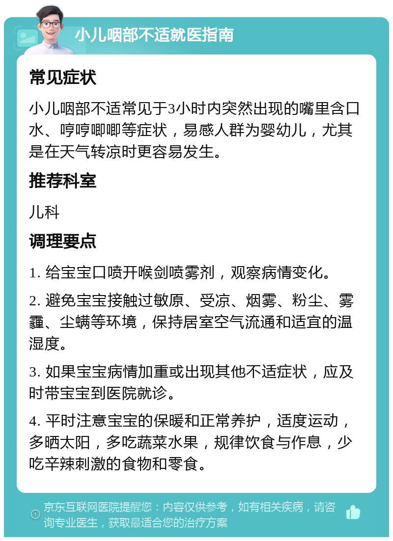 小儿咽部不适就医指南 常见症状 小儿咽部不适常见于3小时内突然出现的嘴里含口水、哼哼唧唧等症状，易感人群为婴幼儿，尤其是在天气转凉时更容易发生。 推荐科室 儿科 调理要点 1. 给宝宝口喷开喉剑喷雾剂，观察病情变化。 2. 避免宝宝接触过敏原、受凉、烟雾、粉尘、雾霾、尘螨等环境，保持居室空气流通和适宜的温湿度。 3. 如果宝宝病情加重或出现其他不适症状，应及时带宝宝到医院就诊。 4. 平时注意宝宝的保暖和正常养护，适度运动，多晒太阳，多吃蔬菜水果，规律饮食与作息，少吃辛辣刺激的食物和零食。