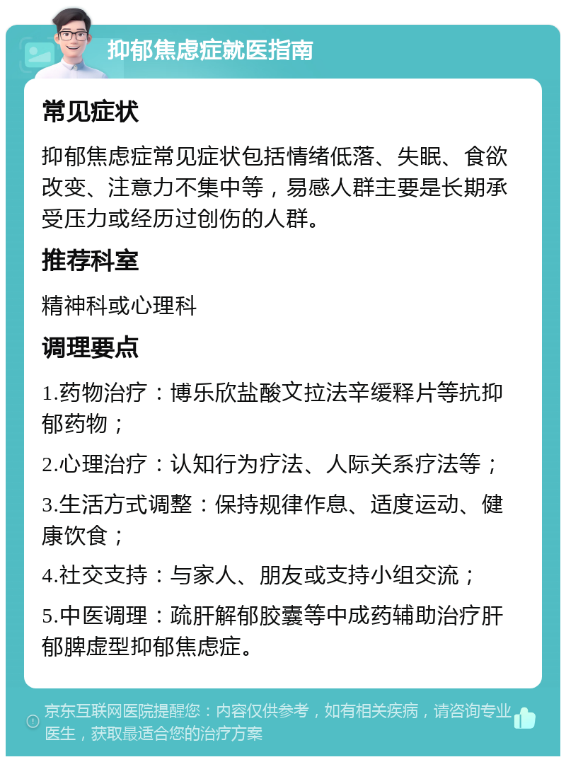 抑郁焦虑症就医指南 常见症状 抑郁焦虑症常见症状包括情绪低落、失眠、食欲改变、注意力不集中等，易感人群主要是长期承受压力或经历过创伤的人群。 推荐科室 精神科或心理科 调理要点 1.药物治疗：博乐欣盐酸文拉法辛缓释片等抗抑郁药物； 2.心理治疗：认知行为疗法、人际关系疗法等； 3.生活方式调整：保持规律作息、适度运动、健康饮食； 4.社交支持：与家人、朋友或支持小组交流； 5.中医调理：疏肝解郁胶囊等中成药辅助治疗肝郁脾虚型抑郁焦虑症。