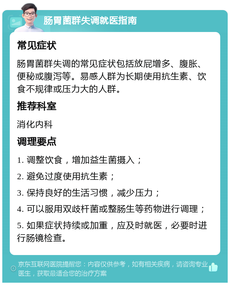 肠胃菌群失调就医指南 常见症状 肠胃菌群失调的常见症状包括放屁增多、腹胀、便秘或腹泻等。易感人群为长期使用抗生素、饮食不规律或压力大的人群。 推荐科室 消化内科 调理要点 1. 调整饮食，增加益生菌摄入； 2. 避免过度使用抗生素； 3. 保持良好的生活习惯，减少压力； 4. 可以服用双歧杆菌或整肠生等药物进行调理； 5. 如果症状持续或加重，应及时就医，必要时进行肠镜检查。