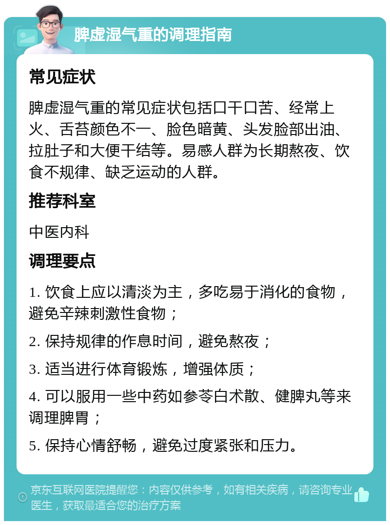 脾虚湿气重的调理指南 常见症状 脾虚湿气重的常见症状包括口干口苦、经常上火、舌苔颜色不一、脸色暗黄、头发脸部出油、拉肚子和大便干结等。易感人群为长期熬夜、饮食不规律、缺乏运动的人群。 推荐科室 中医内科 调理要点 1. 饮食上应以清淡为主，多吃易于消化的食物，避免辛辣刺激性食物； 2. 保持规律的作息时间，避免熬夜； 3. 适当进行体育锻炼，增强体质； 4. 可以服用一些中药如参苓白术散、健脾丸等来调理脾胃； 5. 保持心情舒畅，避免过度紧张和压力。