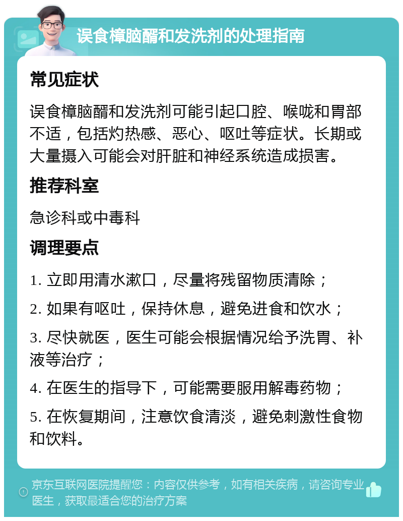 误食樟脑醑和发洗剂的处理指南 常见症状 误食樟脑醑和发洗剂可能引起口腔、喉咙和胃部不适，包括灼热感、恶心、呕吐等症状。长期或大量摄入可能会对肝脏和神经系统造成损害。 推荐科室 急诊科或中毒科 调理要点 1. 立即用清水漱口，尽量将残留物质清除； 2. 如果有呕吐，保持休息，避免进食和饮水； 3. 尽快就医，医生可能会根据情况给予洗胃、补液等治疗； 4. 在医生的指导下，可能需要服用解毒药物； 5. 在恢复期间，注意饮食清淡，避免刺激性食物和饮料。