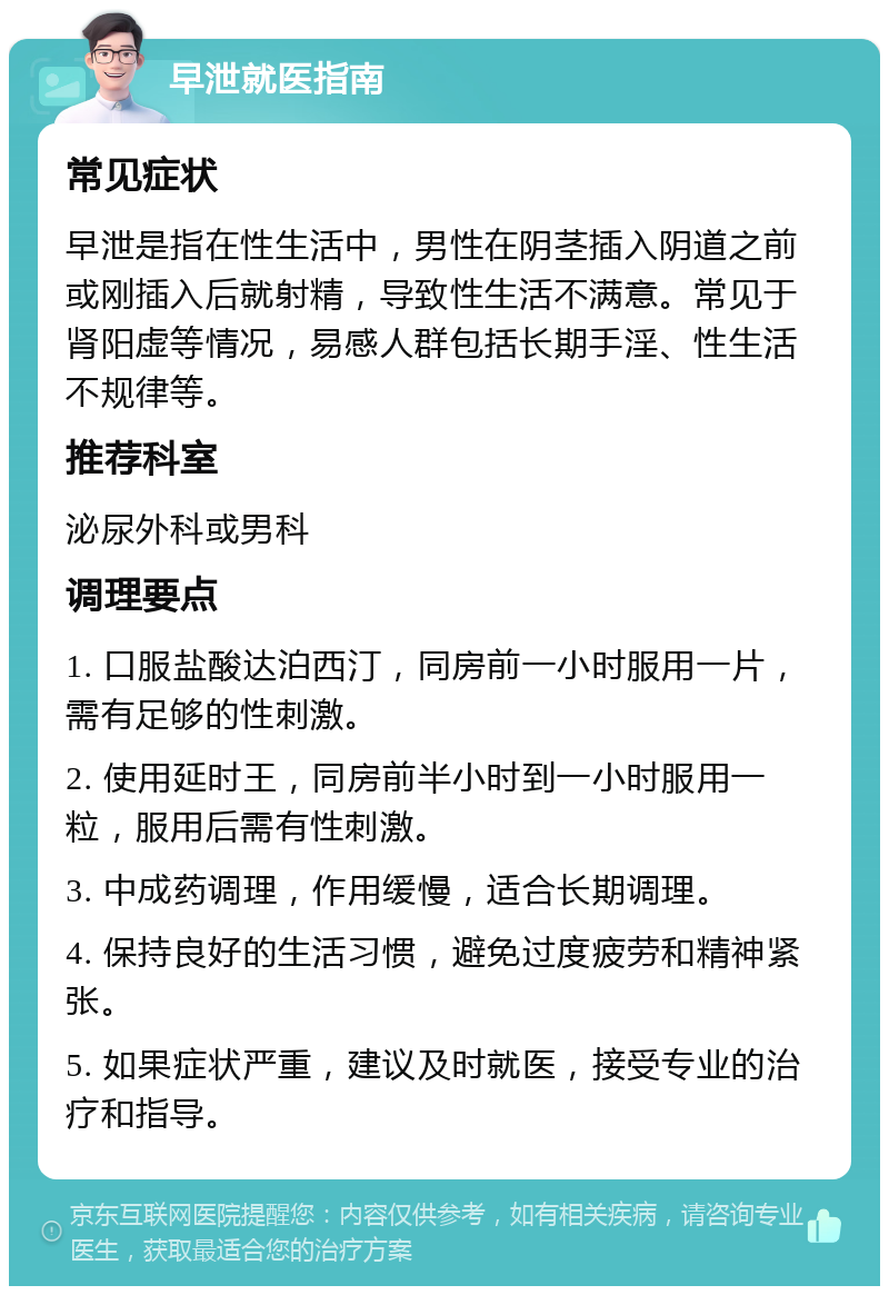 早泄就医指南 常见症状 早泄是指在性生活中，男性在阴茎插入阴道之前或刚插入后就射精，导致性生活不满意。常见于肾阳虚等情况，易感人群包括长期手淫、性生活不规律等。 推荐科室 泌尿外科或男科 调理要点 1. 口服盐酸达泊西汀，同房前一小时服用一片，需有足够的性刺激。 2. 使用延时王，同房前半小时到一小时服用一粒，服用后需有性刺激。 3. 中成药调理，作用缓慢，适合长期调理。 4. 保持良好的生活习惯，避免过度疲劳和精神紧张。 5. 如果症状严重，建议及时就医，接受专业的治疗和指导。