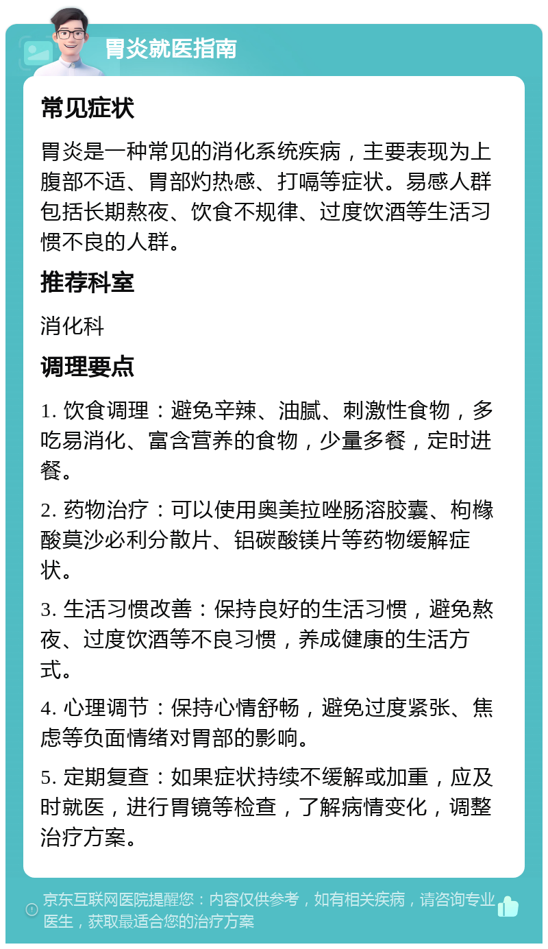 胃炎就医指南 常见症状 胃炎是一种常见的消化系统疾病，主要表现为上腹部不适、胃部灼热感、打嗝等症状。易感人群包括长期熬夜、饮食不规律、过度饮酒等生活习惯不良的人群。 推荐科室 消化科 调理要点 1. 饮食调理：避免辛辣、油腻、刺激性食物，多吃易消化、富含营养的食物，少量多餐，定时进餐。 2. 药物治疗：可以使用奥美拉唑肠溶胶囊、枸橼酸莫沙必利分散片、铝碳酸镁片等药物缓解症状。 3. 生活习惯改善：保持良好的生活习惯，避免熬夜、过度饮酒等不良习惯，养成健康的生活方式。 4. 心理调节：保持心情舒畅，避免过度紧张、焦虑等负面情绪对胃部的影响。 5. 定期复查：如果症状持续不缓解或加重，应及时就医，进行胃镜等检查，了解病情变化，调整治疗方案。