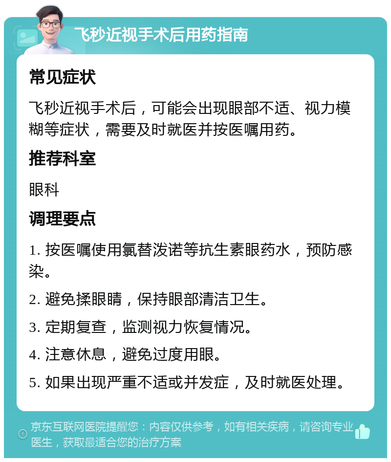 飞秒近视手术后用药指南 常见症状 飞秒近视手术后，可能会出现眼部不适、视力模糊等症状，需要及时就医并按医嘱用药。 推荐科室 眼科 调理要点 1. 按医嘱使用氯替泼诺等抗生素眼药水，预防感染。 2. 避免揉眼睛，保持眼部清洁卫生。 3. 定期复查，监测视力恢复情况。 4. 注意休息，避免过度用眼。 5. 如果出现严重不适或并发症，及时就医处理。