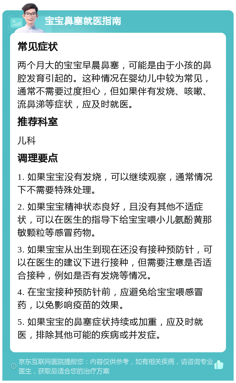 宝宝鼻塞就医指南 常见症状 两个月大的宝宝早晨鼻塞，可能是由于小孩的鼻腔发育引起的。这种情况在婴幼儿中较为常见，通常不需要过度担心，但如果伴有发烧、咳嗽、流鼻涕等症状，应及时就医。 推荐科室 儿科 调理要点 1. 如果宝宝没有发烧，可以继续观察，通常情况下不需要特殊处理。 2. 如果宝宝精神状态良好，且没有其他不适症状，可以在医生的指导下给宝宝喂小儿氨酚黄那敏颗粒等感冒药物。 3. 如果宝宝从出生到现在还没有接种预防针，可以在医生的建议下进行接种，但需要注意是否适合接种，例如是否有发烧等情况。 4. 在宝宝接种预防针前，应避免给宝宝喂感冒药，以免影响疫苗的效果。 5. 如果宝宝的鼻塞症状持续或加重，应及时就医，排除其他可能的疾病或并发症。