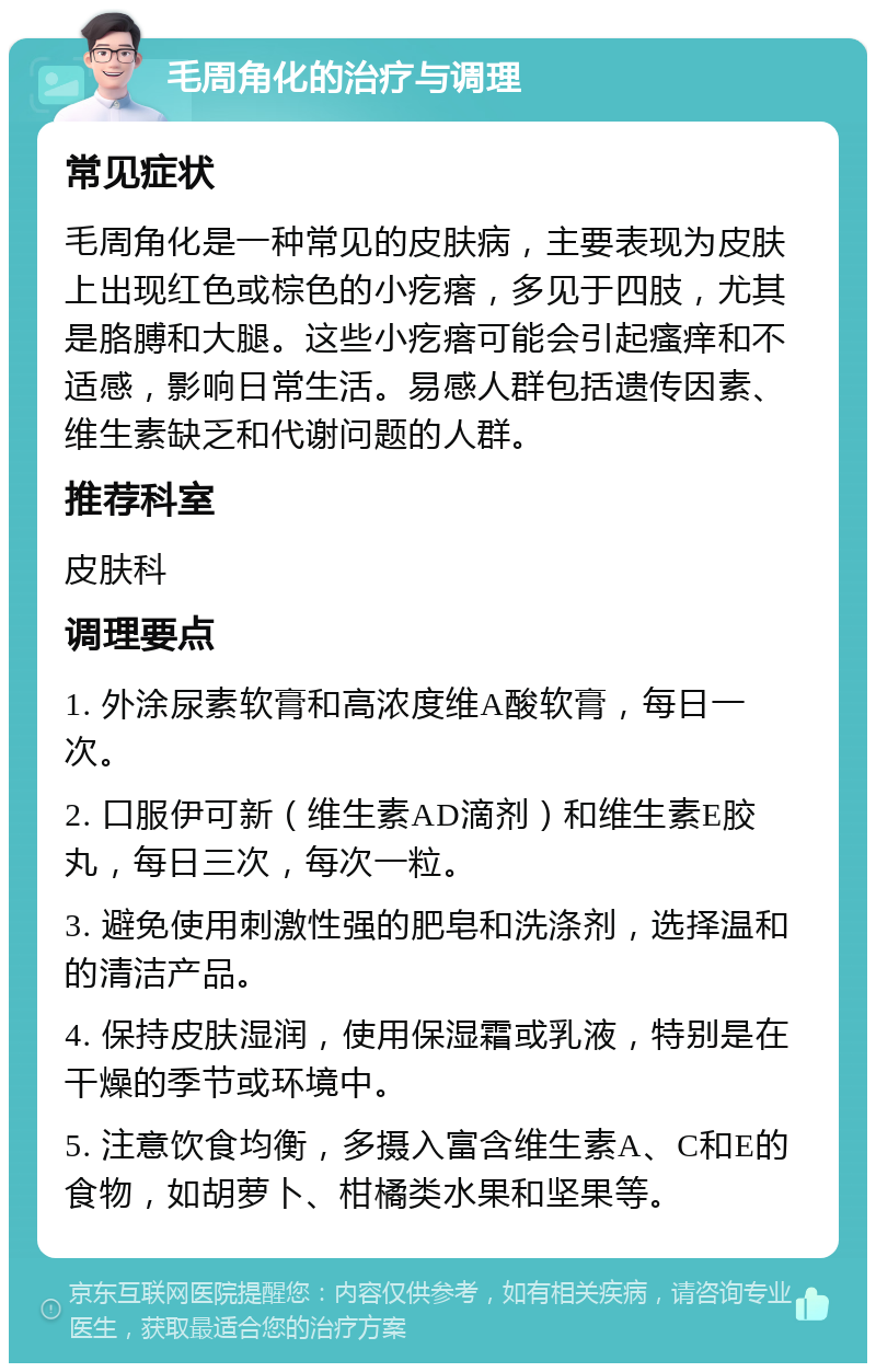 毛周角化的治疗与调理 常见症状 毛周角化是一种常见的皮肤病，主要表现为皮肤上出现红色或棕色的小疙瘩，多见于四肢，尤其是胳膊和大腿。这些小疙瘩可能会引起瘙痒和不适感，影响日常生活。易感人群包括遗传因素、维生素缺乏和代谢问题的人群。 推荐科室 皮肤科 调理要点 1. 外涂尿素软膏和高浓度维A酸软膏，每日一次。 2. 口服伊可新（维生素AD滴剂）和维生素E胶丸，每日三次，每次一粒。 3. 避免使用刺激性强的肥皂和洗涤剂，选择温和的清洁产品。 4. 保持皮肤湿润，使用保湿霜或乳液，特别是在干燥的季节或环境中。 5. 注意饮食均衡，多摄入富含维生素A、C和E的食物，如胡萝卜、柑橘类水果和坚果等。