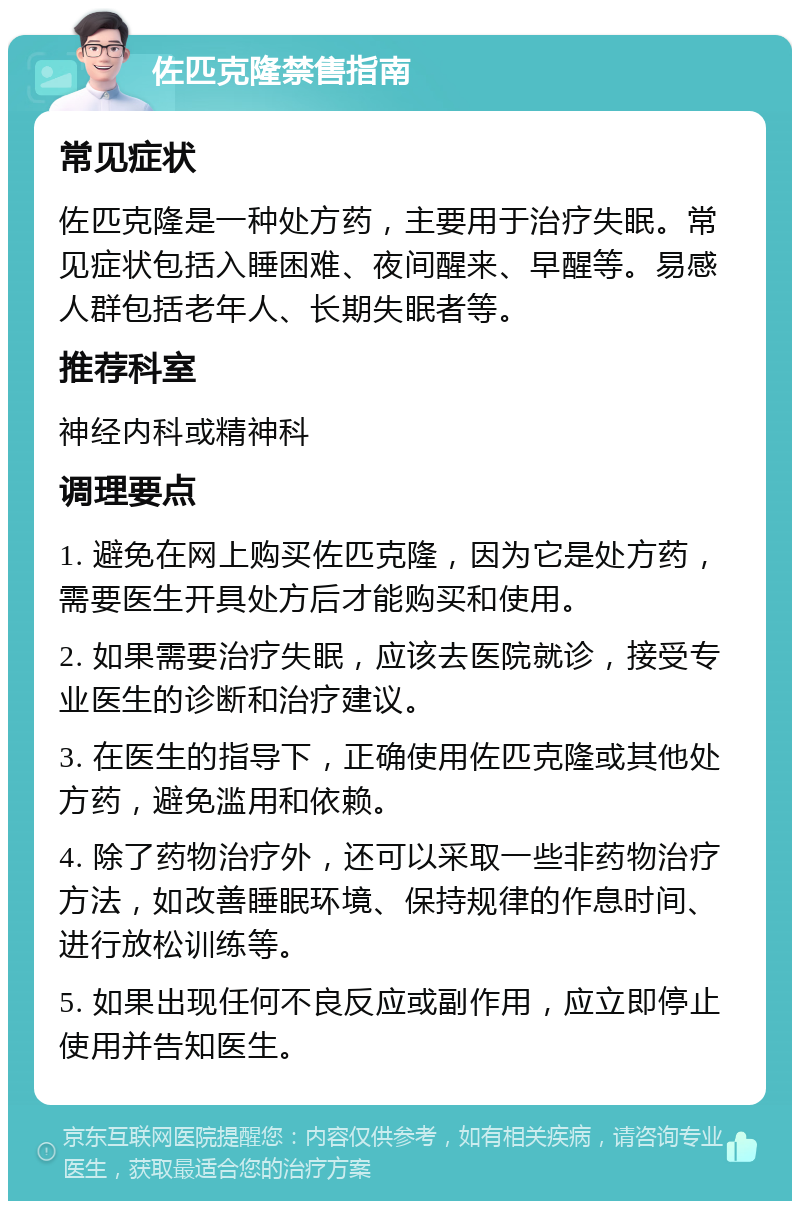 佐匹克隆禁售指南 常见症状 佐匹克隆是一种处方药，主要用于治疗失眠。常见症状包括入睡困难、夜间醒来、早醒等。易感人群包括老年人、长期失眠者等。 推荐科室 神经内科或精神科 调理要点 1. 避免在网上购买佐匹克隆，因为它是处方药，需要医生开具处方后才能购买和使用。 2. 如果需要治疗失眠，应该去医院就诊，接受专业医生的诊断和治疗建议。 3. 在医生的指导下，正确使用佐匹克隆或其他处方药，避免滥用和依赖。 4. 除了药物治疗外，还可以采取一些非药物治疗方法，如改善睡眠环境、保持规律的作息时间、进行放松训练等。 5. 如果出现任何不良反应或副作用，应立即停止使用并告知医生。