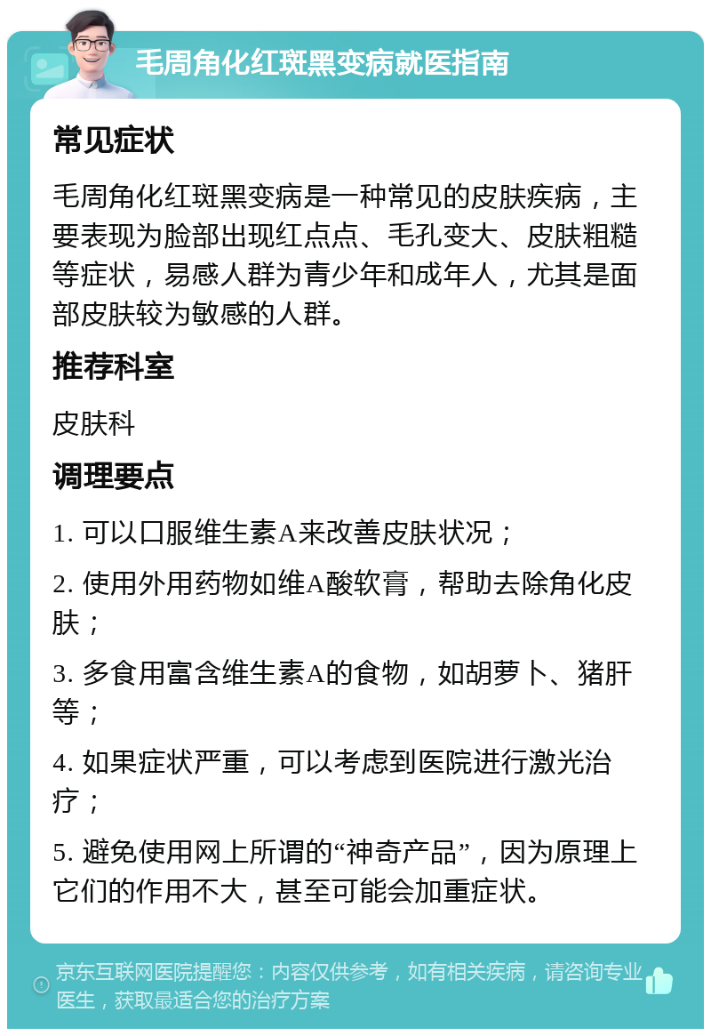 毛周角化红斑黑变病就医指南 常见症状 毛周角化红斑黑变病是一种常见的皮肤疾病，主要表现为脸部出现红点点、毛孔变大、皮肤粗糙等症状，易感人群为青少年和成年人，尤其是面部皮肤较为敏感的人群。 推荐科室 皮肤科 调理要点 1. 可以口服维生素A来改善皮肤状况； 2. 使用外用药物如维A酸软膏，帮助去除角化皮肤； 3. 多食用富含维生素A的食物，如胡萝卜、猪肝等； 4. 如果症状严重，可以考虑到医院进行激光治疗； 5. 避免使用网上所谓的“神奇产品”，因为原理上它们的作用不大，甚至可能会加重症状。