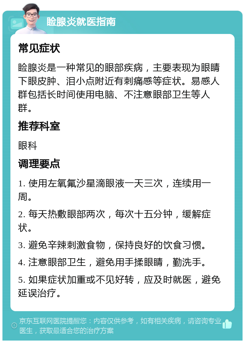 睑腺炎就医指南 常见症状 睑腺炎是一种常见的眼部疾病，主要表现为眼睛下眼皮肿、泪小点附近有刺痛感等症状。易感人群包括长时间使用电脑、不注意眼部卫生等人群。 推荐科室 眼科 调理要点 1. 使用左氧氟沙星滴眼液一天三次，连续用一周。 2. 每天热敷眼部两次，每次十五分钟，缓解症状。 3. 避免辛辣刺激食物，保持良好的饮食习惯。 4. 注意眼部卫生，避免用手揉眼睛，勤洗手。 5. 如果症状加重或不见好转，应及时就医，避免延误治疗。