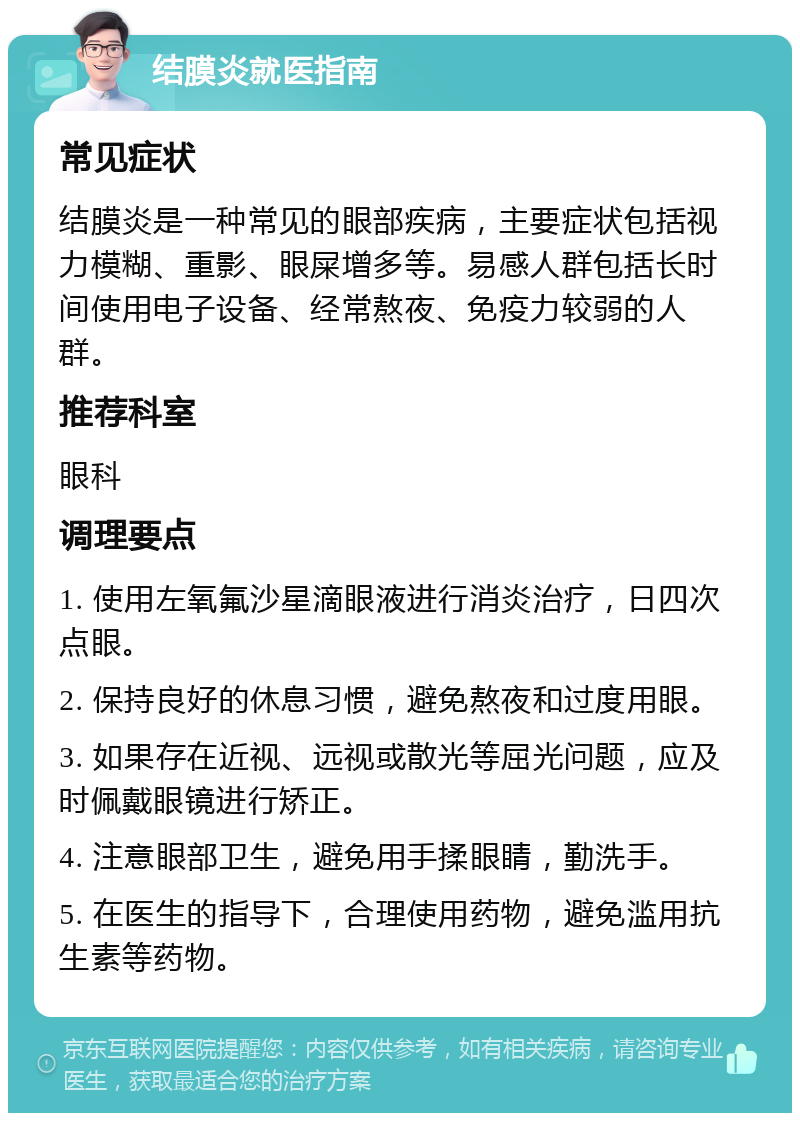 结膜炎就医指南 常见症状 结膜炎是一种常见的眼部疾病，主要症状包括视力模糊、重影、眼屎增多等。易感人群包括长时间使用电子设备、经常熬夜、免疫力较弱的人群。 推荐科室 眼科 调理要点 1. 使用左氧氟沙星滴眼液进行消炎治疗，日四次点眼。 2. 保持良好的休息习惯，避免熬夜和过度用眼。 3. 如果存在近视、远视或散光等屈光问题，应及时佩戴眼镜进行矫正。 4. 注意眼部卫生，避免用手揉眼睛，勤洗手。 5. 在医生的指导下，合理使用药物，避免滥用抗生素等药物。