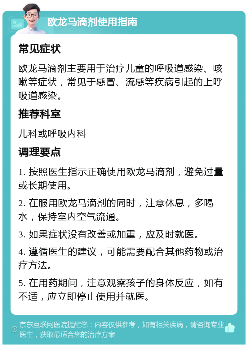 欧龙马滴剂使用指南 常见症状 欧龙马滴剂主要用于治疗儿童的呼吸道感染、咳嗽等症状，常见于感冒、流感等疾病引起的上呼吸道感染。 推荐科室 儿科或呼吸内科 调理要点 1. 按照医生指示正确使用欧龙马滴剂，避免过量或长期使用。 2. 在服用欧龙马滴剂的同时，注意休息，多喝水，保持室内空气流通。 3. 如果症状没有改善或加重，应及时就医。 4. 遵循医生的建议，可能需要配合其他药物或治疗方法。 5. 在用药期间，注意观察孩子的身体反应，如有不适，应立即停止使用并就医。