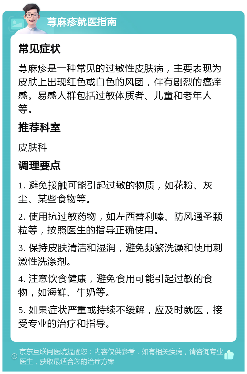 荨麻疹就医指南 常见症状 荨麻疹是一种常见的过敏性皮肤病，主要表现为皮肤上出现红色或白色的风团，伴有剧烈的瘙痒感。易感人群包括过敏体质者、儿童和老年人等。 推荐科室 皮肤科 调理要点 1. 避免接触可能引起过敏的物质，如花粉、灰尘、某些食物等。 2. 使用抗过敏药物，如左西替利嗪、防风通圣颗粒等，按照医生的指导正确使用。 3. 保持皮肤清洁和湿润，避免频繁洗澡和使用刺激性洗涤剂。 4. 注意饮食健康，避免食用可能引起过敏的食物，如海鲜、牛奶等。 5. 如果症状严重或持续不缓解，应及时就医，接受专业的治疗和指导。