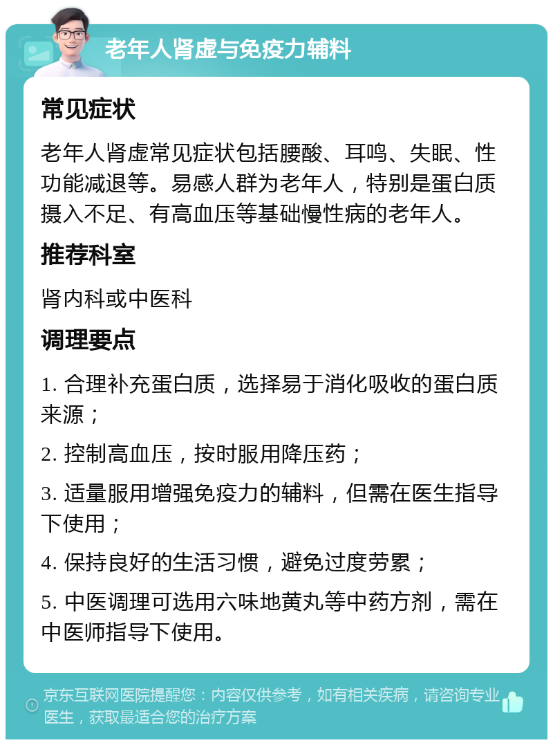 老年人肾虚与免疫力辅料 常见症状 老年人肾虚常见症状包括腰酸、耳鸣、失眠、性功能减退等。易感人群为老年人，特别是蛋白质摄入不足、有高血压等基础慢性病的老年人。 推荐科室 肾内科或中医科 调理要点 1. 合理补充蛋白质，选择易于消化吸收的蛋白质来源； 2. 控制高血压，按时服用降压药； 3. 适量服用增强免疫力的辅料，但需在医生指导下使用； 4. 保持良好的生活习惯，避免过度劳累； 5. 中医调理可选用六味地黄丸等中药方剂，需在中医师指导下使用。