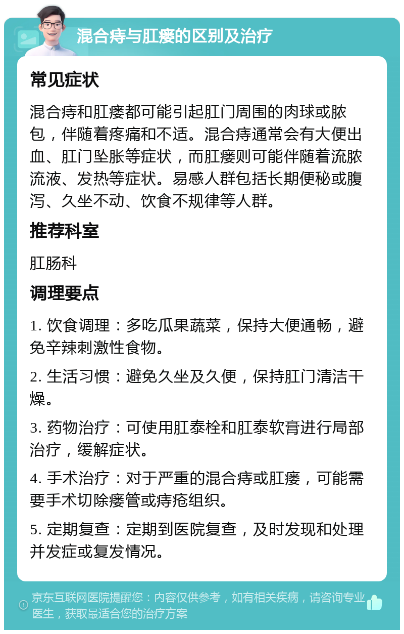 混合痔与肛瘘的区别及治疗 常见症状 混合痔和肛瘘都可能引起肛门周围的肉球或脓包，伴随着疼痛和不适。混合痔通常会有大便出血、肛门坠胀等症状，而肛瘘则可能伴随着流脓流液、发热等症状。易感人群包括长期便秘或腹泻、久坐不动、饮食不规律等人群。 推荐科室 肛肠科 调理要点 1. 饮食调理：多吃瓜果蔬菜，保持大便通畅，避免辛辣刺激性食物。 2. 生活习惯：避免久坐及久便，保持肛门清洁干燥。 3. 药物治疗：可使用肛泰栓和肛泰软膏进行局部治疗，缓解症状。 4. 手术治疗：对于严重的混合痔或肛瘘，可能需要手术切除瘘管或痔疮组织。 5. 定期复查：定期到医院复查，及时发现和处理并发症或复发情况。