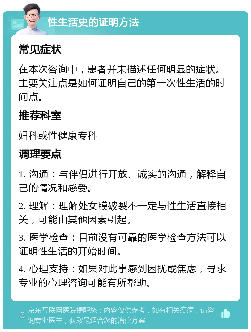 性生活史的证明方法 常见症状 在本次咨询中，患者并未描述任何明显的症状。主要关注点是如何证明自己的第一次性生活的时间点。 推荐科室 妇科或性健康专科 调理要点 1. 沟通：与伴侣进行开放、诚实的沟通，解释自己的情况和感受。 2. 理解：理解处女膜破裂不一定与性生活直接相关，可能由其他因素引起。 3. 医学检查：目前没有可靠的医学检查方法可以证明性生活的开始时间。 4. 心理支持：如果对此事感到困扰或焦虑，寻求专业的心理咨询可能有所帮助。