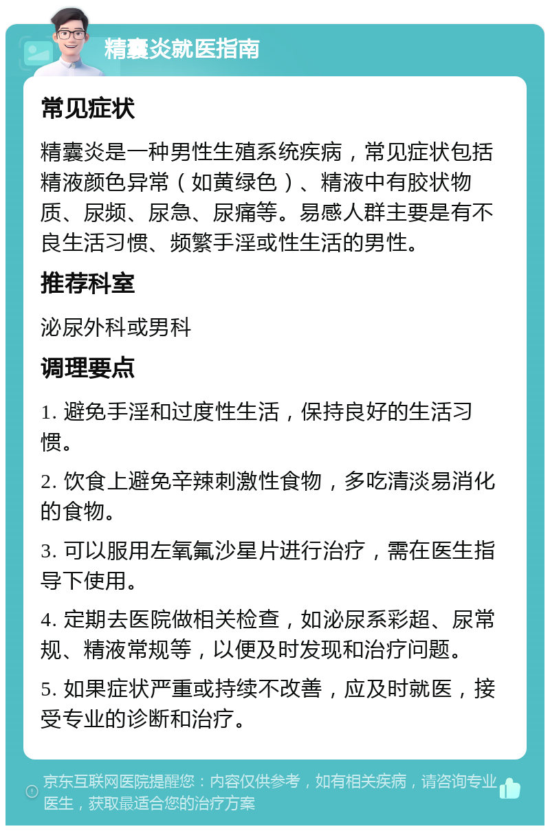 精囊炎就医指南 常见症状 精囊炎是一种男性生殖系统疾病，常见症状包括精液颜色异常（如黄绿色）、精液中有胶状物质、尿频、尿急、尿痛等。易感人群主要是有不良生活习惯、频繁手淫或性生活的男性。 推荐科室 泌尿外科或男科 调理要点 1. 避免手淫和过度性生活，保持良好的生活习惯。 2. 饮食上避免辛辣刺激性食物，多吃清淡易消化的食物。 3. 可以服用左氧氟沙星片进行治疗，需在医生指导下使用。 4. 定期去医院做相关检查，如泌尿系彩超、尿常规、精液常规等，以便及时发现和治疗问题。 5. 如果症状严重或持续不改善，应及时就医，接受专业的诊断和治疗。