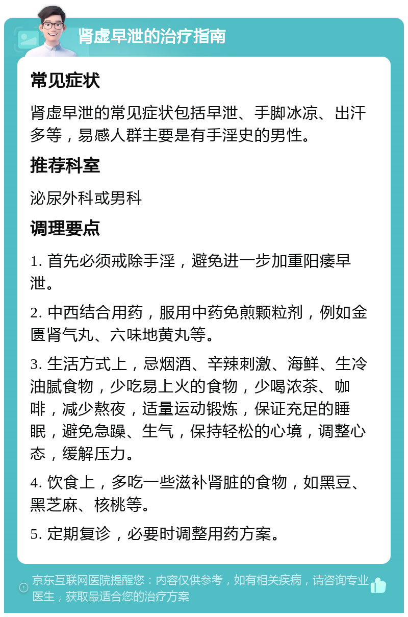 肾虚早泄的治疗指南 常见症状 肾虚早泄的常见症状包括早泄、手脚冰凉、出汗多等，易感人群主要是有手淫史的男性。 推荐科室 泌尿外科或男科 调理要点 1. 首先必须戒除手淫，避免进一步加重阳痿早泄。 2. 中西结合用药，服用中药免煎颗粒剂，例如金匮肾气丸、六味地黄丸等。 3. 生活方式上，忌烟酒、辛辣刺激、海鲜、生冷油腻食物，少吃易上火的食物，少喝浓茶、咖啡，减少熬夜，适量运动锻炼，保证充足的睡眠，避免急躁、生气，保持轻松的心境，调整心态，缓解压力。 4. 饮食上，多吃一些滋补肾脏的食物，如黑豆、黑芝麻、核桃等。 5. 定期复诊，必要时调整用药方案。