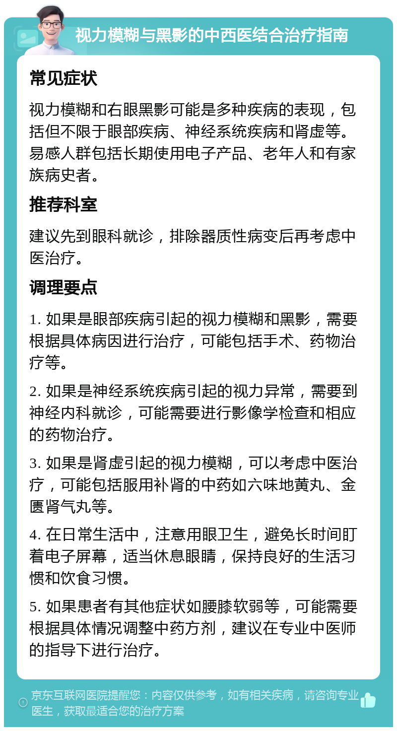 视力模糊与黑影的中西医结合治疗指南 常见症状 视力模糊和右眼黑影可能是多种疾病的表现，包括但不限于眼部疾病、神经系统疾病和肾虚等。易感人群包括长期使用电子产品、老年人和有家族病史者。 推荐科室 建议先到眼科就诊，排除器质性病变后再考虑中医治疗。 调理要点 1. 如果是眼部疾病引起的视力模糊和黑影，需要根据具体病因进行治疗，可能包括手术、药物治疗等。 2. 如果是神经系统疾病引起的视力异常，需要到神经内科就诊，可能需要进行影像学检查和相应的药物治疗。 3. 如果是肾虚引起的视力模糊，可以考虑中医治疗，可能包括服用补肾的中药如六味地黄丸、金匮肾气丸等。 4. 在日常生活中，注意用眼卫生，避免长时间盯着电子屏幕，适当休息眼睛，保持良好的生活习惯和饮食习惯。 5. 如果患者有其他症状如腰膝软弱等，可能需要根据具体情况调整中药方剂，建议在专业中医师的指导下进行治疗。