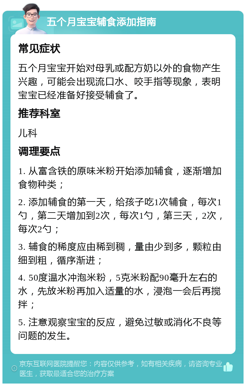 五个月宝宝辅食添加指南 常见症状 五个月宝宝开始对母乳或配方奶以外的食物产生兴趣，可能会出现流口水、咬手指等现象，表明宝宝已经准备好接受辅食了。 推荐科室 儿科 调理要点 1. 从富含铁的原味米粉开始添加辅食，逐渐增加食物种类； 2. 添加辅食的第一天，给孩子吃1次辅食，每次1勺，第二天增加到2次，每次1勺，第三天，2次，每次2勺； 3. 辅食的稀度应由稀到稠，量由少到多，颗粒由细到粗，循序渐进； 4. 50度温水冲泡米粉，5克米粉配90毫升左右的水，先放米粉再加入适量的水，浸泡一会后再搅拌； 5. 注意观察宝宝的反应，避免过敏或消化不良等问题的发生。