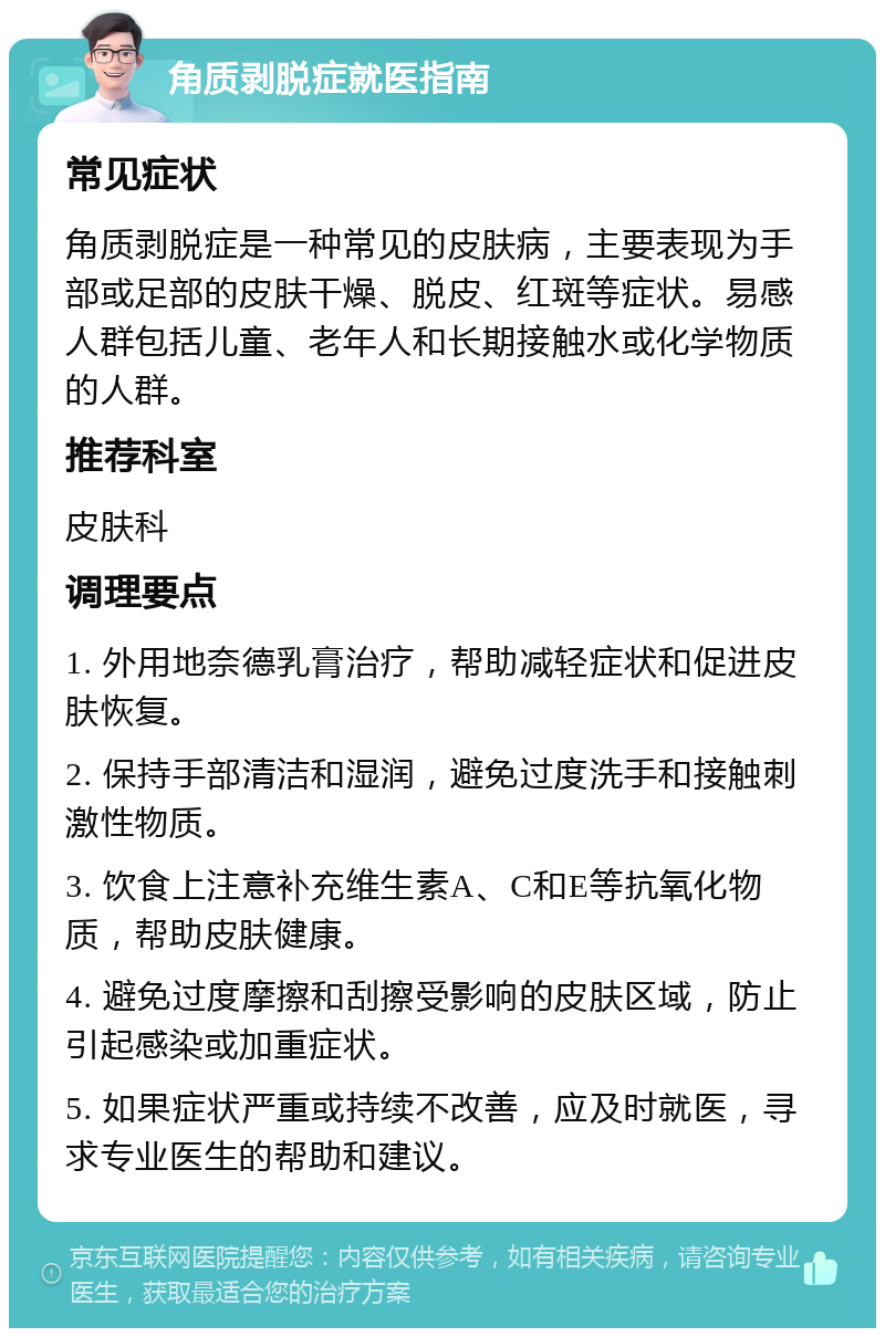 角质剥脱症就医指南 常见症状 角质剥脱症是一种常见的皮肤病，主要表现为手部或足部的皮肤干燥、脱皮、红斑等症状。易感人群包括儿童、老年人和长期接触水或化学物质的人群。 推荐科室 皮肤科 调理要点 1. 外用地奈德乳膏治疗，帮助减轻症状和促进皮肤恢复。 2. 保持手部清洁和湿润，避免过度洗手和接触刺激性物质。 3. 饮食上注意补充维生素A、C和E等抗氧化物质，帮助皮肤健康。 4. 避免过度摩擦和刮擦受影响的皮肤区域，防止引起感染或加重症状。 5. 如果症状严重或持续不改善，应及时就医，寻求专业医生的帮助和建议。