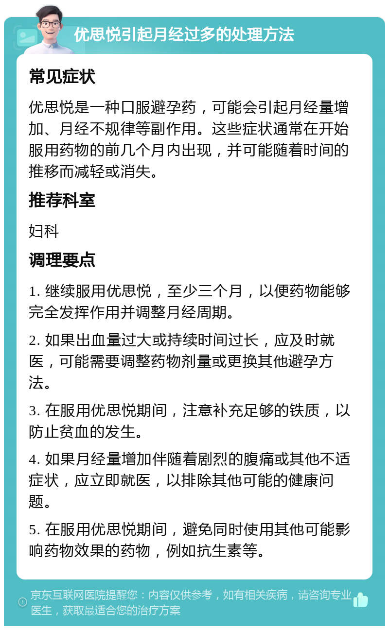 优思悦引起月经过多的处理方法 常见症状 优思悦是一种口服避孕药，可能会引起月经量增加、月经不规律等副作用。这些症状通常在开始服用药物的前几个月内出现，并可能随着时间的推移而减轻或消失。 推荐科室 妇科 调理要点 1. 继续服用优思悦，至少三个月，以便药物能够完全发挥作用并调整月经周期。 2. 如果出血量过大或持续时间过长，应及时就医，可能需要调整药物剂量或更换其他避孕方法。 3. 在服用优思悦期间，注意补充足够的铁质，以防止贫血的发生。 4. 如果月经量增加伴随着剧烈的腹痛或其他不适症状，应立即就医，以排除其他可能的健康问题。 5. 在服用优思悦期间，避免同时使用其他可能影响药物效果的药物，例如抗生素等。