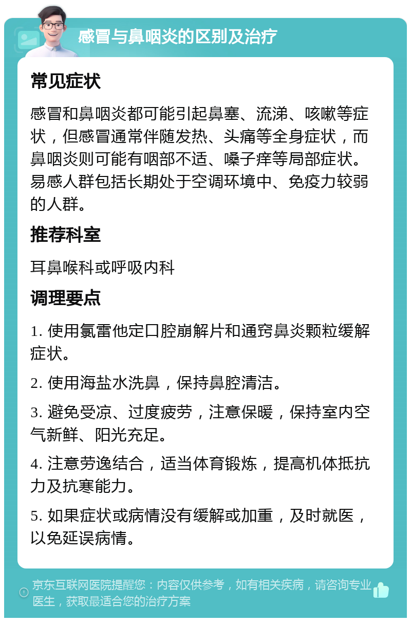 感冒与鼻咽炎的区别及治疗 常见症状 感冒和鼻咽炎都可能引起鼻塞、流涕、咳嗽等症状，但感冒通常伴随发热、头痛等全身症状，而鼻咽炎则可能有咽部不适、嗓子痒等局部症状。易感人群包括长期处于空调环境中、免疫力较弱的人群。 推荐科室 耳鼻喉科或呼吸内科 调理要点 1. 使用氯雷他定口腔崩解片和通窍鼻炎颗粒缓解症状。 2. 使用海盐水洗鼻，保持鼻腔清洁。 3. 避免受凉、过度疲劳，注意保暖，保持室内空气新鲜、阳光充足。 4. 注意劳逸结合，适当体育锻炼，提高机体抵抗力及抗寒能力。 5. 如果症状或病情没有缓解或加重，及时就医，以免延误病情。