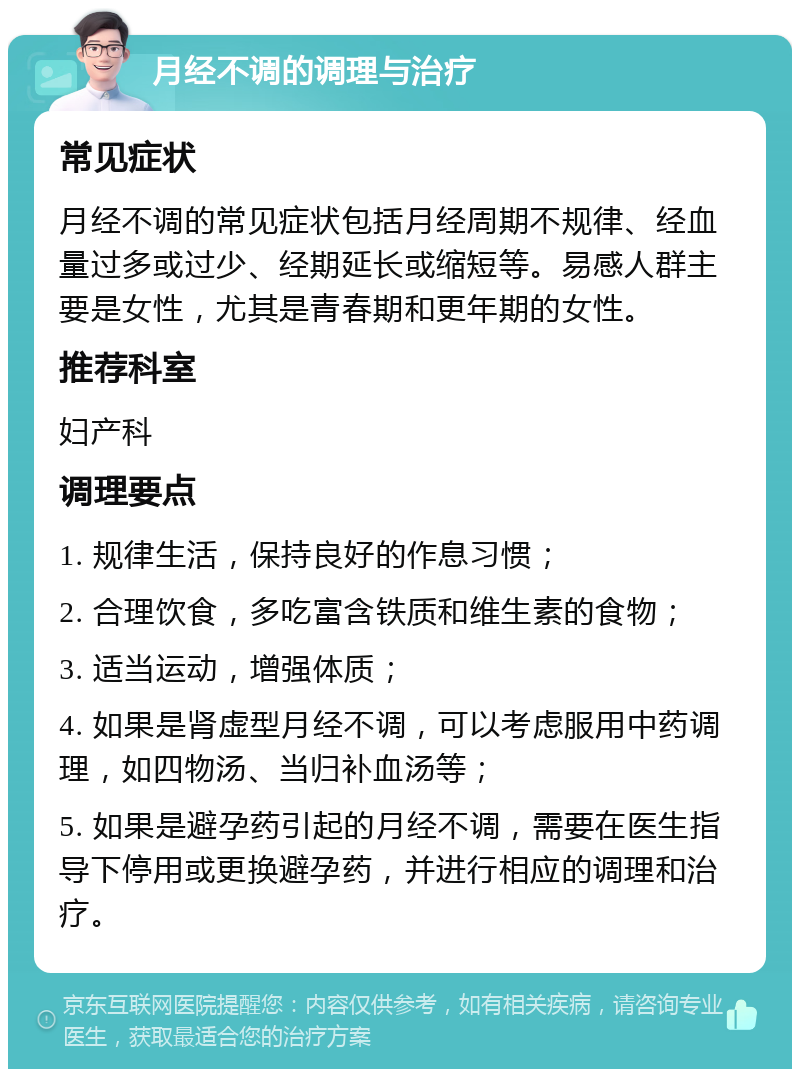 月经不调的调理与治疗 常见症状 月经不调的常见症状包括月经周期不规律、经血量过多或过少、经期延长或缩短等。易感人群主要是女性，尤其是青春期和更年期的女性。 推荐科室 妇产科 调理要点 1. 规律生活，保持良好的作息习惯； 2. 合理饮食，多吃富含铁质和维生素的食物； 3. 适当运动，增强体质； 4. 如果是肾虚型月经不调，可以考虑服用中药调理，如四物汤、当归补血汤等； 5. 如果是避孕药引起的月经不调，需要在医生指导下停用或更换避孕药，并进行相应的调理和治疗。