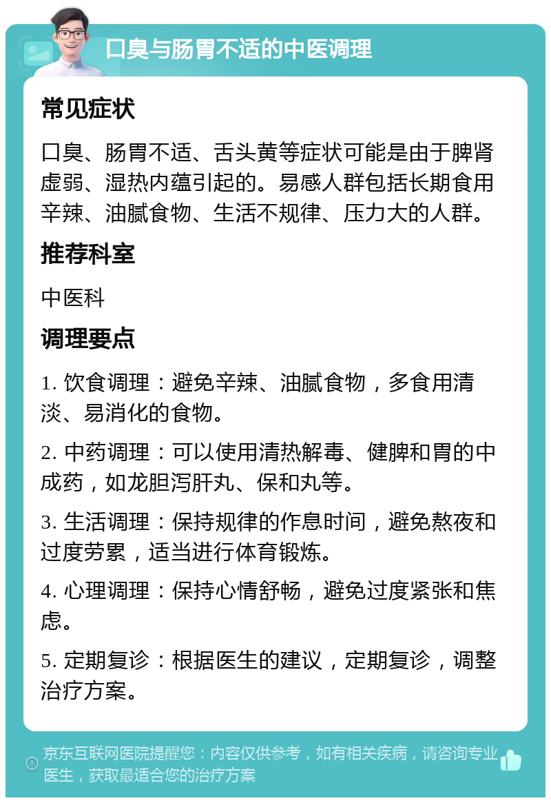 口臭与肠胃不适的中医调理 常见症状 口臭、肠胃不适、舌头黄等症状可能是由于脾肾虚弱、湿热内蕴引起的。易感人群包括长期食用辛辣、油腻食物、生活不规律、压力大的人群。 推荐科室 中医科 调理要点 1. 饮食调理：避免辛辣、油腻食物，多食用清淡、易消化的食物。 2. 中药调理：可以使用清热解毒、健脾和胃的中成药，如龙胆泻肝丸、保和丸等。 3. 生活调理：保持规律的作息时间，避免熬夜和过度劳累，适当进行体育锻炼。 4. 心理调理：保持心情舒畅，避免过度紧张和焦虑。 5. 定期复诊：根据医生的建议，定期复诊，调整治疗方案。