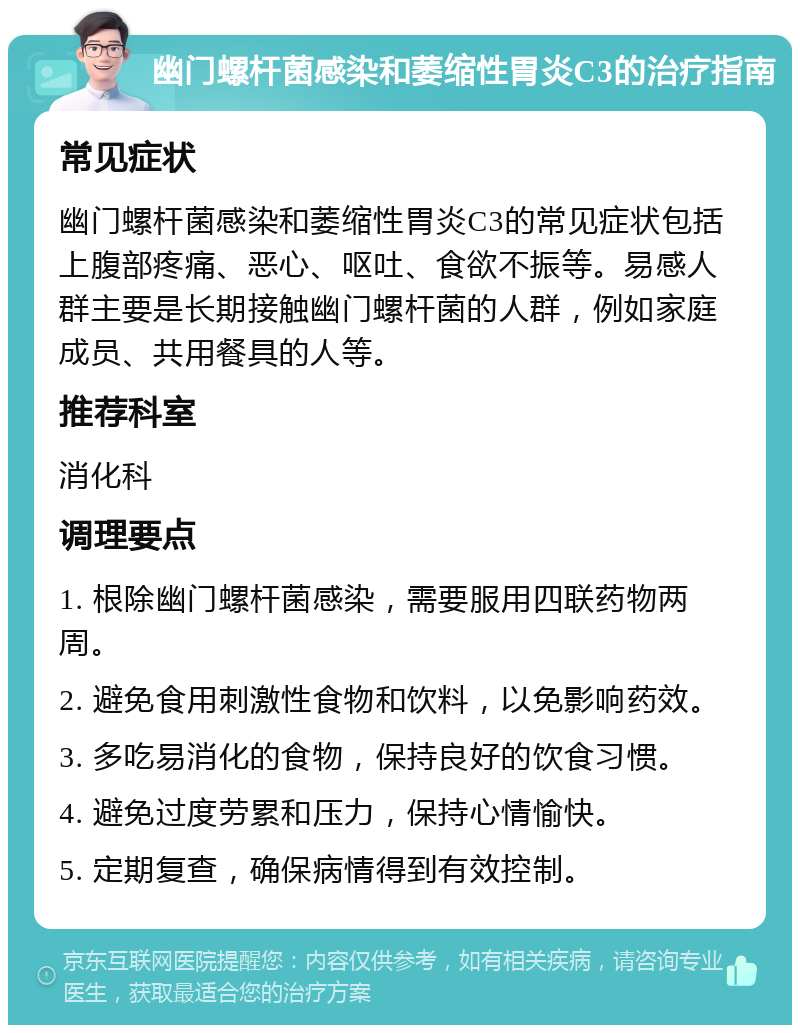 幽门螺杆菌感染和萎缩性胃炎C3的治疗指南 常见症状 幽门螺杆菌感染和萎缩性胃炎C3的常见症状包括上腹部疼痛、恶心、呕吐、食欲不振等。易感人群主要是长期接触幽门螺杆菌的人群，例如家庭成员、共用餐具的人等。 推荐科室 消化科 调理要点 1. 根除幽门螺杆菌感染，需要服用四联药物两周。 2. 避免食用刺激性食物和饮料，以免影响药效。 3. 多吃易消化的食物，保持良好的饮食习惯。 4. 避免过度劳累和压力，保持心情愉快。 5. 定期复查，确保病情得到有效控制。