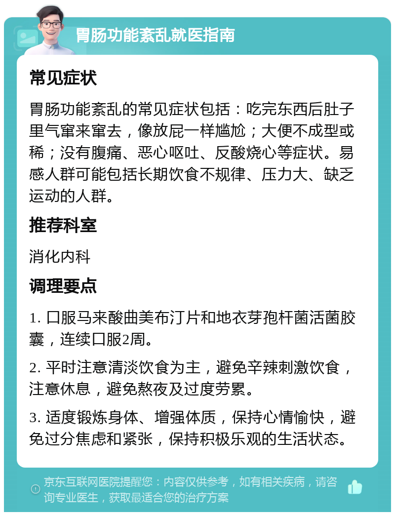 胃肠功能紊乱就医指南 常见症状 胃肠功能紊乱的常见症状包括：吃完东西后肚子里气窜来窜去，像放屁一样尴尬；大便不成型或稀；没有腹痛、恶心呕吐、反酸烧心等症状。易感人群可能包括长期饮食不规律、压力大、缺乏运动的人群。 推荐科室 消化内科 调理要点 1. 口服马来酸曲美布汀片和地衣芽孢杆菌活菌胶囊，连续口服2周。 2. 平时注意清淡饮食为主，避免辛辣刺激饮食，注意休息，避免熬夜及过度劳累。 3. 适度锻炼身体、增强体质，保持心情愉快，避免过分焦虑和紧张，保持积极乐观的生活状态。