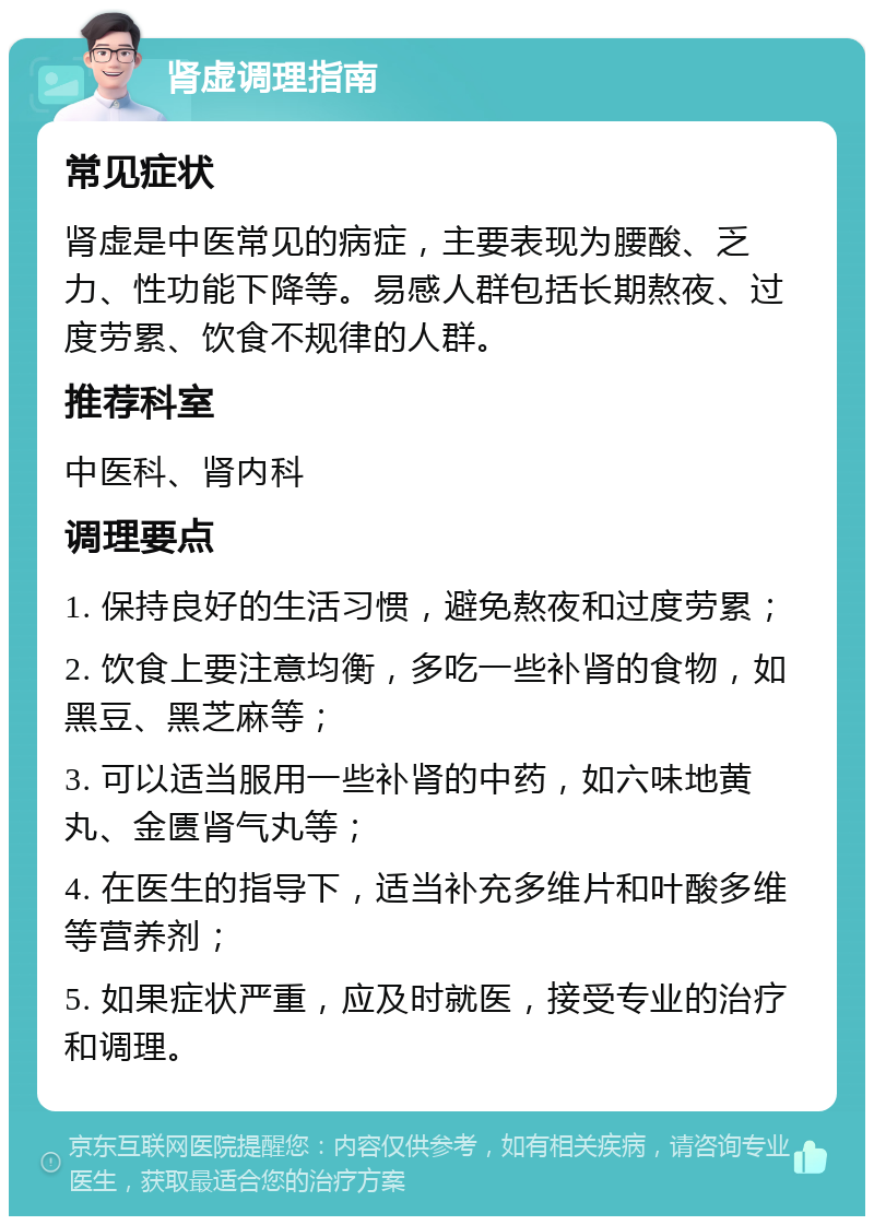 肾虚调理指南 常见症状 肾虚是中医常见的病症，主要表现为腰酸、乏力、性功能下降等。易感人群包括长期熬夜、过度劳累、饮食不规律的人群。 推荐科室 中医科、肾内科 调理要点 1. 保持良好的生活习惯，避免熬夜和过度劳累； 2. 饮食上要注意均衡，多吃一些补肾的食物，如黑豆、黑芝麻等； 3. 可以适当服用一些补肾的中药，如六味地黄丸、金匮肾气丸等； 4. 在医生的指导下，适当补充多维片和叶酸多维等营养剂； 5. 如果症状严重，应及时就医，接受专业的治疗和调理。