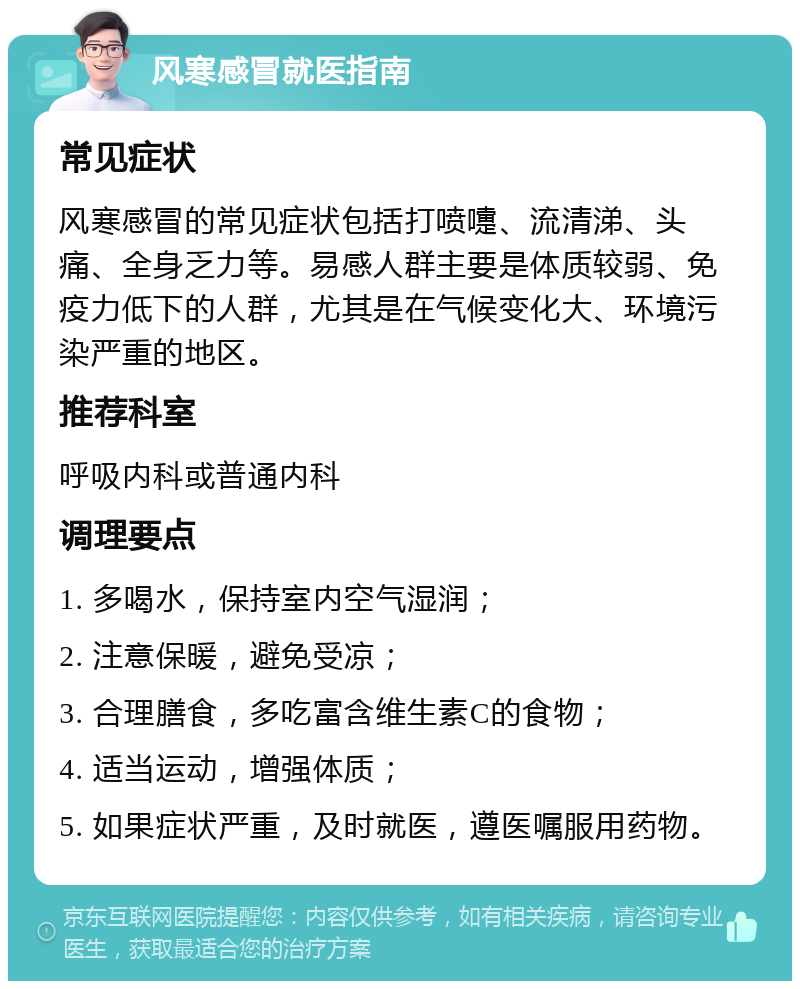 风寒感冒就医指南 常见症状 风寒感冒的常见症状包括打喷嚏、流清涕、头痛、全身乏力等。易感人群主要是体质较弱、免疫力低下的人群，尤其是在气候变化大、环境污染严重的地区。 推荐科室 呼吸内科或普通内科 调理要点 1. 多喝水，保持室内空气湿润； 2. 注意保暖，避免受凉； 3. 合理膳食，多吃富含维生素C的食物； 4. 适当运动，增强体质； 5. 如果症状严重，及时就医，遵医嘱服用药物。