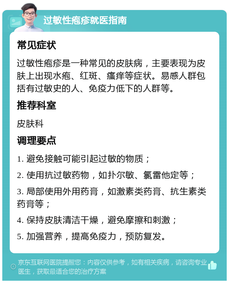 过敏性疱疹就医指南 常见症状 过敏性疱疹是一种常见的皮肤病，主要表现为皮肤上出现水疱、红斑、瘙痒等症状。易感人群包括有过敏史的人、免疫力低下的人群等。 推荐科室 皮肤科 调理要点 1. 避免接触可能引起过敏的物质； 2. 使用抗过敏药物，如扑尔敏、氯雷他定等； 3. 局部使用外用药膏，如激素类药膏、抗生素类药膏等； 4. 保持皮肤清洁干燥，避免摩擦和刺激； 5. 加强营养，提高免疫力，预防复发。