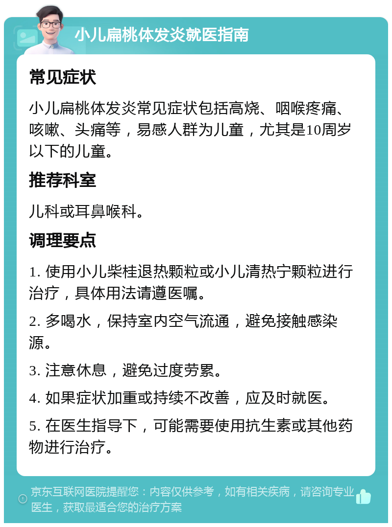 小儿扁桃体发炎就医指南 常见症状 小儿扁桃体发炎常见症状包括高烧、咽喉疼痛、咳嗽、头痛等，易感人群为儿童，尤其是10周岁以下的儿童。 推荐科室 儿科或耳鼻喉科。 调理要点 1. 使用小儿柴桂退热颗粒或小儿清热宁颗粒进行治疗，具体用法请遵医嘱。 2. 多喝水，保持室内空气流通，避免接触感染源。 3. 注意休息，避免过度劳累。 4. 如果症状加重或持续不改善，应及时就医。 5. 在医生指导下，可能需要使用抗生素或其他药物进行治疗。