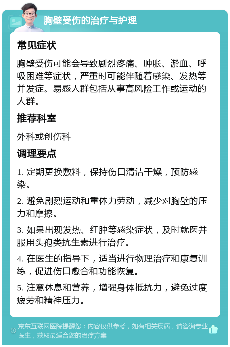 胸壁受伤的治疗与护理 常见症状 胸壁受伤可能会导致剧烈疼痛、肿胀、淤血、呼吸困难等症状，严重时可能伴随着感染、发热等并发症。易感人群包括从事高风险工作或运动的人群。 推荐科室 外科或创伤科 调理要点 1. 定期更换敷料，保持伤口清洁干燥，预防感染。 2. 避免剧烈运动和重体力劳动，减少对胸壁的压力和摩擦。 3. 如果出现发热、红肿等感染症状，及时就医并服用头孢类抗生素进行治疗。 4. 在医生的指导下，适当进行物理治疗和康复训练，促进伤口愈合和功能恢复。 5. 注意休息和营养，增强身体抵抗力，避免过度疲劳和精神压力。