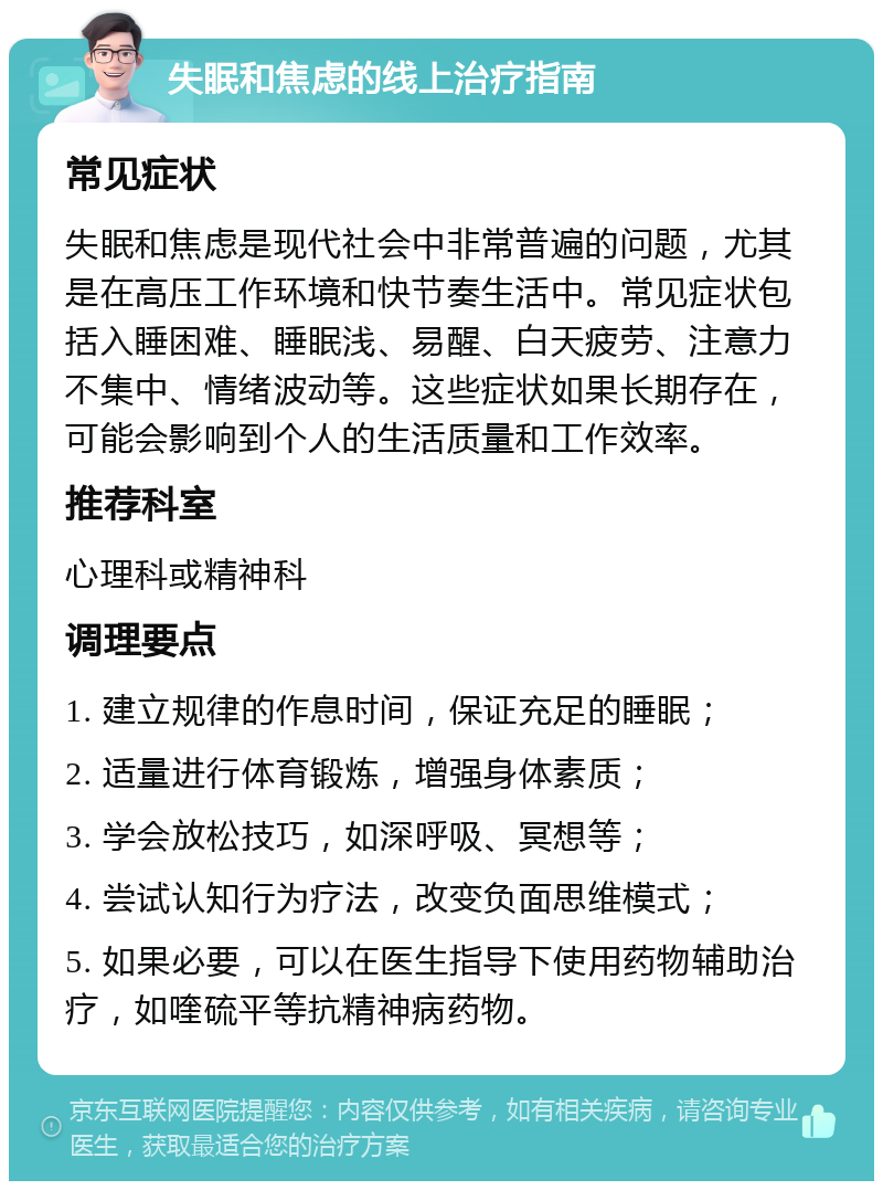 失眠和焦虑的线上治疗指南 常见症状 失眠和焦虑是现代社会中非常普遍的问题，尤其是在高压工作环境和快节奏生活中。常见症状包括入睡困难、睡眠浅、易醒、白天疲劳、注意力不集中、情绪波动等。这些症状如果长期存在，可能会影响到个人的生活质量和工作效率。 推荐科室 心理科或精神科 调理要点 1. 建立规律的作息时间，保证充足的睡眠； 2. 适量进行体育锻炼，增强身体素质； 3. 学会放松技巧，如深呼吸、冥想等； 4. 尝试认知行为疗法，改变负面思维模式； 5. 如果必要，可以在医生指导下使用药物辅助治疗，如喹硫平等抗精神病药物。