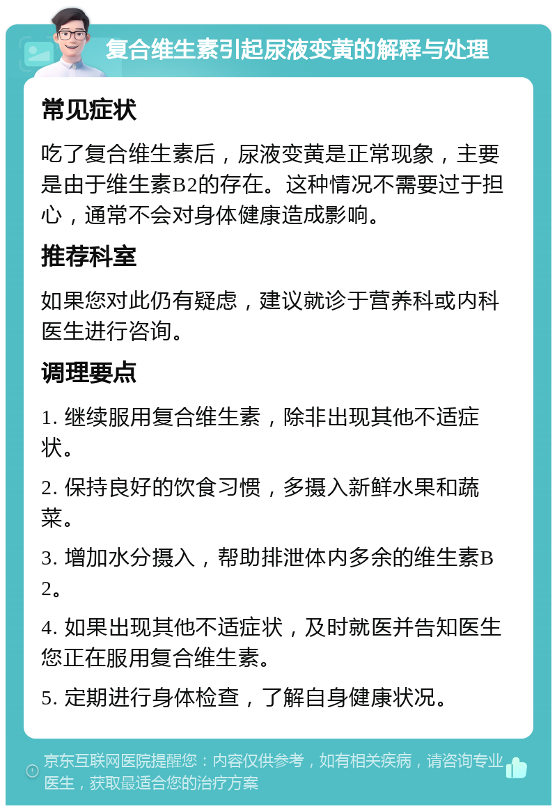 复合维生素引起尿液变黄的解释与处理 常见症状 吃了复合维生素后，尿液变黄是正常现象，主要是由于维生素B2的存在。这种情况不需要过于担心，通常不会对身体健康造成影响。 推荐科室 如果您对此仍有疑虑，建议就诊于营养科或内科医生进行咨询。 调理要点 1. 继续服用复合维生素，除非出现其他不适症状。 2. 保持良好的饮食习惯，多摄入新鲜水果和蔬菜。 3. 增加水分摄入，帮助排泄体内多余的维生素B2。 4. 如果出现其他不适症状，及时就医并告知医生您正在服用复合维生素。 5. 定期进行身体检查，了解自身健康状况。